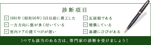 診断項目は、1981年(昭和56年)5月以前に着工した、瓦屋根である、一方方向に窓が多く付いている、増築している、室内ドアの建てつけが悪い、基礎にひびがある以上です。1つでも該当のある方は、専門家の診断を受けましょう!