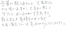 予算が限られていて、大変だったかと思いますが、大変よく考えて下さって、よいものができました。職人さんも気持ちのよい方で大変満足しています。ありがとうございました。